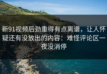 新91视频后劲重得有点离谱，让人怀疑还有没放出的内容：难怪评论区一夜没消停