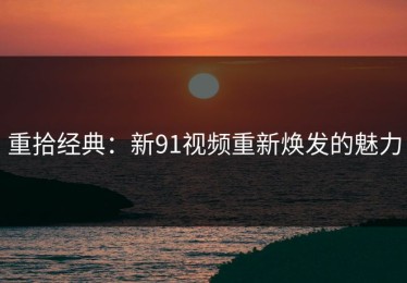 重拾经典：新91视频重新焕发的魅力