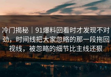冷门揭秘｜91爆料回看时才发现不对劲，时间线把大家忽略的那一段拖回视线，被忽略的细节比主线还狠