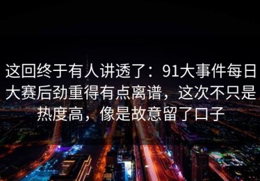 这回终于有人讲透了：91大事件每日大赛后劲重得有点离谱，这次不只是热度高，像是故意留了口子