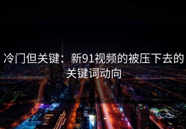 冷门但关键：新91视频的被压下去的关键词动向