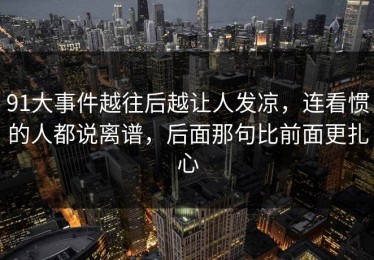 91大事件越往后越让人发凉，连看惯的人都说离谱，后面那句比前面更扎心