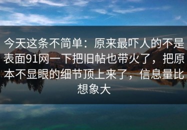 今天这条不简单：原来最吓人的不是表面91网一下把旧帖也带火了，把原本不显眼的细节顶上来了，信息量比想象大