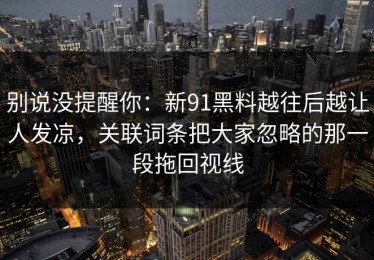 别说没提醒你：新91黑料越往后越让人发凉，关联词条把大家忽略的那一段拖回视线