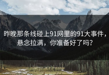 昨晚那条线碰上91网里的91大事件，悬念拉满，你准备好了吗？