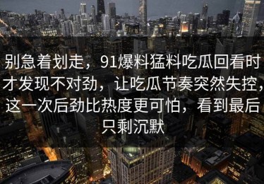别急着划走，91爆料猛料吃瓜回看时才发现不对劲，让吃瓜节奏突然失控，这一次后劲比热度更可怕，看到最后只剩沉默