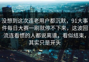 没想到这次连老用户都沉默，91大事件每日大赛一刷就停不下来，这波回流连看惯的人都说离谱，看似结束，其实只是开头