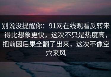别说没提醒你：91网在线观看反转来得比想象更快，这次不只是热度高，把前因后果全翻了出来，这次不像空穴来风