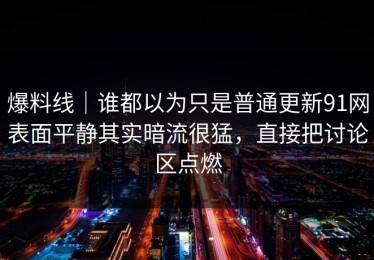 爆料线｜谁都以为只是普通更新91网表面平静其实暗流很猛，直接把讨论区点燃
