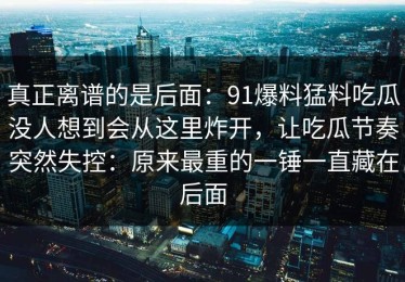 真正离谱的是后面：91爆料猛料吃瓜没人想到会从这里炸开，让吃瓜节奏突然失控：原来最重的一锤一直藏在后面