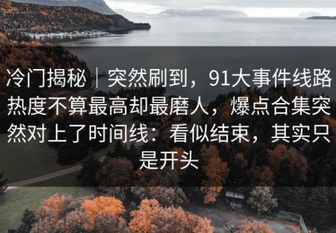 冷门揭秘｜突然刷到，91大事件线路热度不算最高却最磨人，爆点合集突然对上了时间线：看似结束，其实只是开头