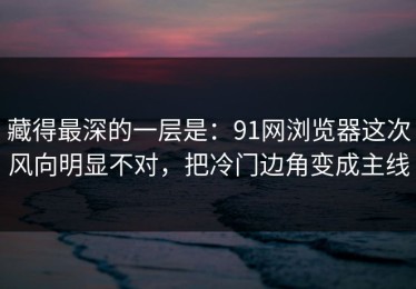 藏得最深的一层是：91网浏览器这次风向明显不对，把冷门边角变成主线