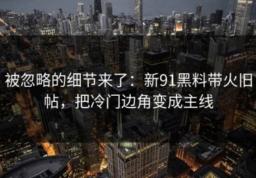 被忽略的细节来了：新91黑料带火旧帖，把冷门边角变成主线