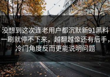 没想到这次连老用户都沉默新91黑料一刷就停不下来，越翻越像还有后手，冷门角度反而更能说明问题