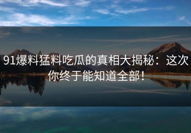 91爆料猛料吃瓜的真相大揭秘：这次你终于能知道全部！