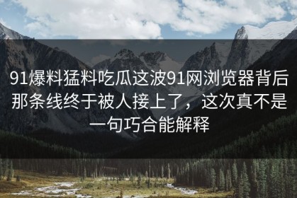 91爆料猛料吃瓜这波91网浏览器背后那条线终于被人接上了，这次真不是一句巧合能解释