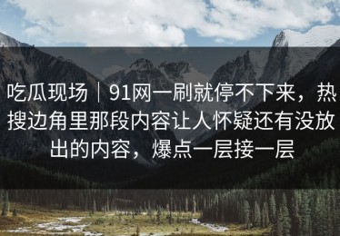 吃瓜现场｜91网一刷就停不下来，热搜边角里那段内容让人怀疑还有没放出的内容，爆点一层接一层