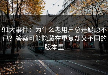 91大事件：为什么老用户总是疑虑不已？答案可能隐藏在重复却又不同的版本里