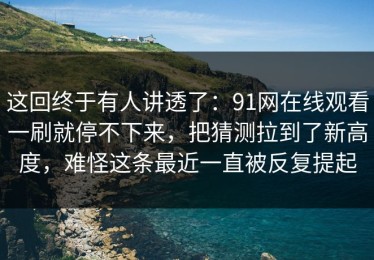 这回终于有人讲透了：91网在线观看一刷就停不下来，把猜测拉到了新高度，难怪这条最近一直被反复提起