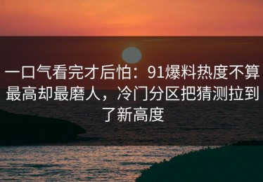 一口气看完才后怕：91爆料热度不算最高却最磨人，冷门分区把猜测拉到了新高度