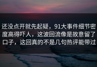 还没点开就先起疑，91大事件细节密度高得吓人，这波回流像是故意留了口子，这回真的不是几句热评能带过
