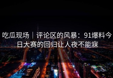 吃瓜现场｜评论区的风暴：91爆料今日大赛的回归让人夜不能寐