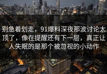 别急着划走，91爆料深夜那波讨论太顶了，像在提醒还有下一层，真正让人失眠的是那个被忽视的小动作