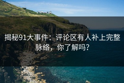 揭秘91大事件：评论区有人补上完整脉络，你了解吗？