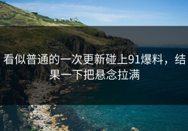 看似普通的一次更新碰上91爆料，结果一下把悬念拉满