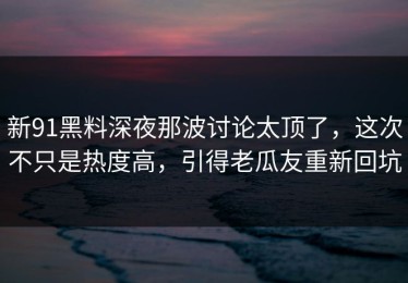 新91黑料深夜那波讨论太顶了，这次不只是热度高，引得老瓜友重新回坑