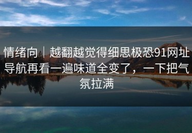 情绪向｜越翻越觉得细思极恐91网址导航再看一遍味道全变了，一下把气氛拉满