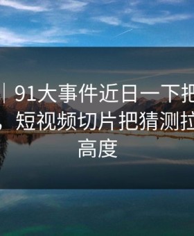 爆料线｜91大事件近日一下把旧帖也带火了，短视频切片把猜测拉到了新高度