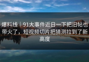 爆料线｜91大事件近日一下把旧帖也带火了，短视频切片把猜测拉到了新高度