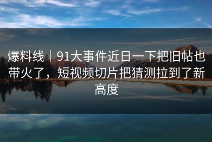 爆料线｜91大事件近日一下把旧帖也带火了，短视频切片把猜测拉到了新高度