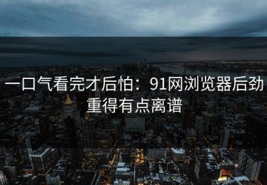 一口气看完才后怕：91网浏览器后劲重得有点离谱