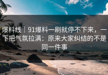 爆料线｜91爆料一刷就停不下来，一下把气氛拉满：原来大家纠结的不是同一件事