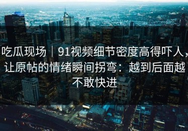 吃瓜现场｜91视频细节密度高得吓人，让原帖的情绪瞬间拐弯：越到后面越不敢快进