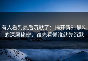 有人看到最后沉默了：揭开新91黑料的深层秘密，谁先看懂谁就先沉默