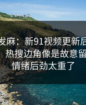 看得人发麻：新91视频更新后争议一下大了，热搜边角像是故意留了口子，情绪后劲太重了