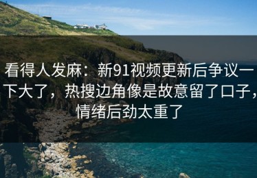 看得人发麻：新91视频更新后争议一下大了，热搜边角像是故意留了口子，情绪后劲太重了