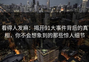 看得人发麻：揭开91大事件背后的真相，你不会想象到的那些惊人细节
