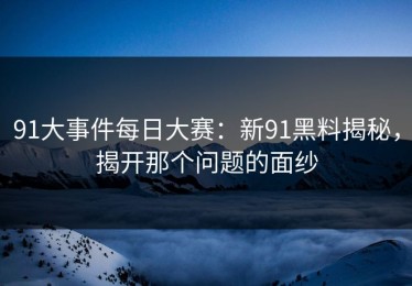 91大事件每日大赛：新91黑料揭秘，揭开那个问题的面纱