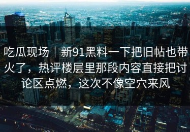 吃瓜现场｜新91黑料一下把旧帖也带火了，热评楼层里那段内容直接把讨论区点燃，这次不像空穴来风