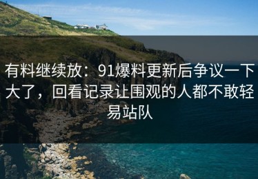 有料继续放：91爆料更新后争议一下大了，回看记录让围观的人都不敢轻易站队