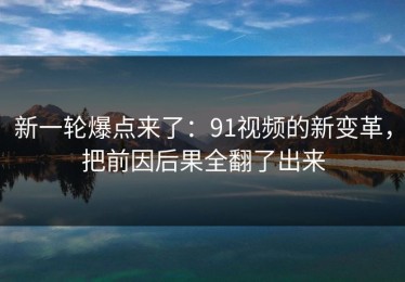新一轮爆点来了：91视频的新变革，把前因后果全翻了出来