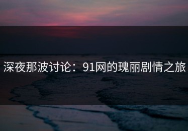 深夜那波讨论：91网的瑰丽剧情之旅