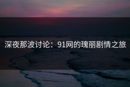 深夜那波讨论：91网的瑰丽剧情之旅
