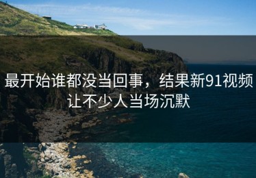 最开始谁都没当回事，结果新91视频让不少人当场沉默