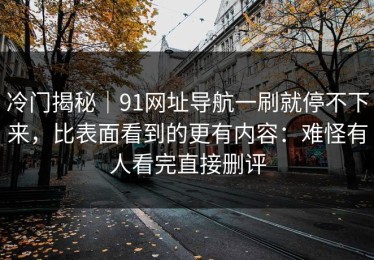 冷门揭秘｜91网址导航一刷就停不下来，比表面看到的更有内容：难怪有人看完直接删评