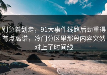 别急着划走，91大事件线路后劲重得有点离谱，冷门分区里那段内容突然对上了时间线